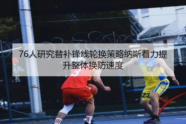 76人研究替补锋线轮换策略纳斯着力提升整体换防速度