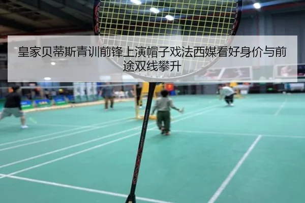 皇家贝蒂斯青训前锋上演帽子戏法西媒看好身价与前途双线攀升